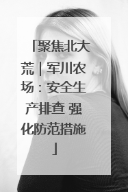 聚焦北大荒｜军川农场：安全生产排查 强化防范措施